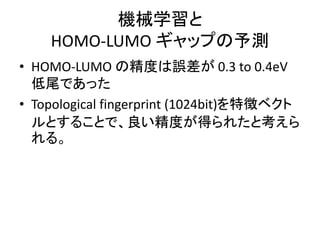 機械学習と
HOMO-LUMO ギャップの予測
• HOMO-LUMO の精度は誤差が 0.3 to 0.4eV
低尾であった
• Topological fingerprint (1024bit)を特徴ベクト
ルとすることで、良い精度が得られたと考えら
れる。
 