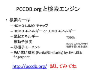 PCCDB.org と検索エンジン
• 検索キーは
– HOMO-LUMO ギャップ
– HOMO エネルギー or LUMO エネルギー
– 励起エネルギー
– 振動子強度
– 双極子モーメント
– あいまい検索 (Partial/Similarity) by SMILESと
fingerprint
http://pccdb.org/ 試してみてね
TODO:
HOMO-LUMOアッセイ
機械学習に依る提案
 