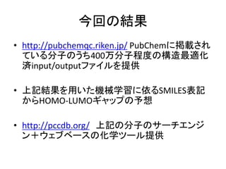 今回の結果
• http://pubchemqc.riken.jp/ PubChemに掲載され
ている分子のうち400万分子程度の構造最適化
済input/outputファイルを提供
• 上記結果を用いた機械学習に依るSMILES表記
からHOMO-LUMOギャップの予想
• http://pccdb.org/ 上記の分子のサーチエンジ
ン＋ウェブベースの化学ツール提供
 