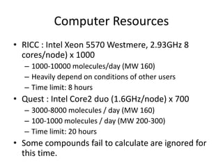 Computer Resources
• RICC : Intel Xeon 5570 Westmere, 2.93GHz 8
cores/node) x 1000
– 1000-10000 molecules/day (MW 160)
– Heavily depend on conditions of other users
– Time limit: 8 hours
• Quest : Intel Core2 duo (1.6GHz/node) x 700
– 3000-8000 molecules / day (MW 160)
– 100-1000 molecules / day (MW 200-300)
– Time limit: 20 hours
• Some compounds fail to calculate are ignored for
this time.
 