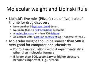 Molecular weight and Lipinski Rule
• Lipinski’s five rule (Pfizer's rule of five): rule of
thumb for drug discovery
• No more than 5 hydrogen bond donors
• Not more than 10 hydrogen bond acceptors
• A molecular mass less than 500 daltons
• An octanol-water partition coefficient log P not greater than 5
• Molecular weight should be smaller than 500 is
very good for computational chemistry
– For routine calculations without experimental data
other than molecular formula
– If larger than 500, secondary or higher structure
becomes important. E.g., protein
 