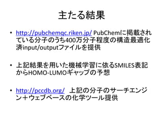 主たる結果
• http://pubchemqc.riken.jp/ PubChemに掲載され
ている分子のうち400万分子程度の構造最適化
済input/outputファイルを提供
• 上記結果を用いた機械学習に依るSMILES表記
からHOMO-LUMOギャップの予想
• http://pccdb.org/ 上記の分子のサーチエンジ
ン＋ウェブベースの化学ツール提供
 