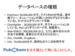 データベースの種類
• PubChem: 90,000,000 分子。アメリカNIHが作成。 著作
権フリー、キュレーションが弱い (カタログなどから取っ
ている)、ネットからダウンロード可能
• ChemSpider : 28,000,000 分子。手でキュレーションを
している。ftpによりダウンロード可、制限有り。
• Web-GDB13 : 900,000,000 以上、ただし組み合わせの
手法で全網羅、重要な分子はかなり少ない。
• Zinc, CheMBL, DrugBank …
• CAS : 70,000,000分子。商用なので二次利用不可
を分子源として用いることにした。
 