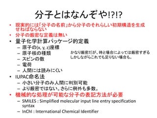 分子とはなんぞや!?!?
• 現実的には「分子の名前」から分子のそれらしい初期構造を生成
せねばならない
• 分子の厳密な定義は無い
• 量子化学計算パッケージ的定義
– 原子の(x, y, z)座標
– 原子核の種類
– スピンの数
– 電荷
– 人間には読みにくい
• IUPAC命名法
– 小さい分子のみ人間に判別可能
– より厳密ではない。さらに例外も多数。
• 機械的な処理が可能な分子の表記方法が必要
– SMILES : Simplified molecular input line entry specification
syntax
– InChI : International Chemical Identifier
かなり厳密だが、時と場合によっては厳密すぎる
しかしながらこれでも足りない場合も。
 