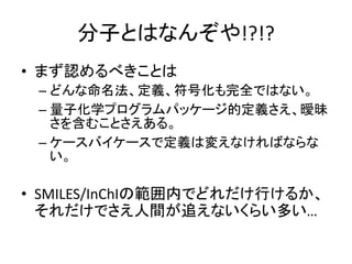 分子とはなんぞや!?!?
• まず認めるべきことは
– どんな命名法、定義、符号化も完全ではない。
– 量子化学プログラムパッケージ的定義さえ、曖昧
さを含むことさえある。
– ケースバイケースで定義は変えなければならな
い。
• SMILES/InChIの範囲内でどれだけ行けるか、
それだけでさえ人間が追えないくらい多い…
 