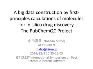The PubChemQC Project 
A big data construction by first-principles 
calculations of molecules 
中田真秀(NAKATA Maho) 
ACCC RIKEN 
maho@riken.jp 
2014/12/3 10:35-11:05 
JST CREST International Symposium on Post 
Petescale System Software 
 