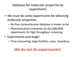 Database for molecular properties by 
experiments 
• We must do some experiments for obtaining 
molecular properties. 
– No free comprehensive database is known so far. 
– Pharmaceutical companies do O(1,000,000) 
experiments for high throughput screening. 
• Experiments cost huge! 
– Time consuming, large facilities, costs, hazardous 
We do not do experiments! 
 