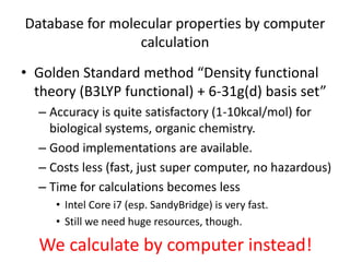 Database for molecular properties by computer 
calculation 
• Golden Standard method “Density functional 
theory (B3LYP functional) + 6-31g(d) basis set” 
– Accuracy is quite satisfactory (1-10kcal/mol) for 
biological systems, organic chemistry. 
– Good implementations are available. 
– Costs less (fast, just super computer, no hazardous) 
– Time for calculations becomes less 
• Intel Core i7 (esp. SandyBridge) is very fast. 
• Still we need huge resources, though. 
We calculate by computer instead! 
 