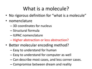What is a molecule? 
• No rigorous definition for “what is a molecule” 
• nomenclature 
– 3D coordinates for nucleus 
– Structural formula 
– IUPAC nomenclature 
– Higher abstraction or less abstraction? 
• Better molecular encoding method? 
– Easy to understand for human 
– Easy to understand for computer as well 
– Can describe most cases, and less corner cases. 
– Compromise between dream and reality 
 