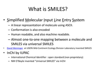 What is SMILES? 
• Simplified Molecular Input Line Entry System 
– A linear representation of molecule using ASCII. 
– Conformation is also encoded 
– Human readable, and also machine readable. 
– Almost one-to-one mapping between a molecule and 
SMILES via universal SMILES 
• David Weininger at USEPA Mid-Continent Ecology Division Laboratory invented SMILES 
• InChI by IUPAC 
– International Chemical Identifier : open standard (non proprietary) 
– NM O’Boyle invented “Universal SMILES” via InChI 
 