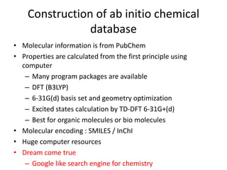 Construction of ab initio chemical 
database 
• Molecular information is from PubChem 
• Properties are calculated from the first principle using 
computer 
– Many program packages are available 
– DFT (B3LYP) 
– 6-31G(d) basis set and geometry optimization 
– Excited states calculation by TD-DFT 6-31G+(d) 
– Best for organic molecules or bio molecules 
• Molecular encoding : SMILES / InChI 
• Huge computer resources 
• Dream come true 
– Google like search engine for chemistry 
 