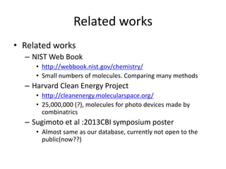 Related works 
• Related works 
– NIST Web Book 
• http://webbook.nist.gov/chemistry/ 
• Small numbers of molecules. Comparing many methods 
– Harvard Clean Energy Project 
• http://cleanenergy.molecularspace.org/ 
• 25,000,000 (?), molecules for photo devices made by 
combinatrics 
– Sugimoto et al :2013CBI symposium poster 
• Almost same as our database, currently not open to the 
public(now??) 
 