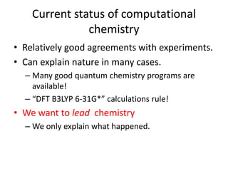 Current status of computational 
chemistry 
• Relatively good agreements with experiments. 
• Can explain nature in many cases. 
– Many good quantum chemistry programs are 
available! 
– “DFT B3LYP 6-31G*” calculations rule! 
• We want to lead chemistry 
– We only explain what happened. 
 