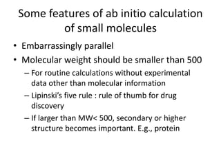 Scaling of computation 
• Embarrassingly parallel for each molecule 
• Very roughly speaking, required time for 
calculation scales like N^4 
– N : molecular weight 
• Problems are very hard (complexity theory) 
– Hartree-Fock calculation 
– DFT (b3lyp) calculation 
– geometry optimization 
• Practically many molecules can be solved 
efficiently 
 