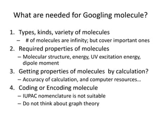 What are needed for Googling molecule? 
1. Types, kinds, variety of molecules 
– # of molecules are infinity; but cover important ones 
2. Required properties of molecules 
– Molecular structure, energy, UV excitation energy, 
dipole moment 
3. Getting properties of molecules by calculation? 
– Accuracy of calculation, and computer resources… 
4. Coding or Encoding molecule 
– IUPAC nomenclature is not suitable 
– Do not think about graph theory 
 