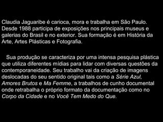 Claudia Jaguaribe é carioca, mora e trabalha em São Paulo.
Desde 1988 participa de exposições nos principais museus e
galerias do Brasil e no exterior. Sua formação é em História da
Arte, Artes Plásticas e Fotografia.
Sua produção se caracteriza por uma intensa pesquisa plástica
que utiliza diferentes mídias para lidar com diversas questões da
contemporaneidade. Seu trabalho vai da criação de imagens
deslocadas do seu sentido original tais como a Série Azul,
Amores Brutos e Ma Femme, a trabalhos de cunho documental
onde retrabalha o próprio formato da documentação como no
Corpo da Cidade e no Você Tem Medo do Que.
 
