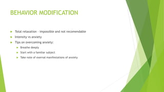 BEHAVIOR MODIFICATION 
 Total relaxation – impossible and not recomendable 
 Intensity vs anxiety 
 Tips on overcoming anxiety: 
 Breathe deeply 
 Start with a familiar subject 
 Take note of exernal manifestations of anxiety 
 