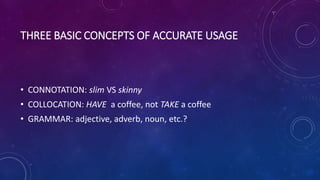 THREE BASIC CONCEPTS OF ACCURATE USAGE
• CONNOTATION: slim VS skinny
• COLLOCATION: HAVE a coffee, not TAKE a coffee
• GRAMMAR: adjective, adverb, noun, etc.?