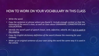 HOWTO WORK ON YOUR VOCABULARY IN THIS CLASS
• Write the word.
• Copy the sentence or phrase where you found it. Include enough context so that the
meaning of the word is clear, as well as clues about GRAMMAR, CONNOTATION and
COLLOCATION.
• Identify the word’s part of speech (noun, verb, adjective, adverb, etc.) as it is used in
the reading.
• Copy the English dictionary definition of the word (choose the meaning for your
context).
• Make up an original sentence of your own using the word the same way it is used in
the article.
