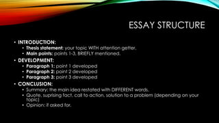 ESSAY STRUCTURE 
• INTRODUCTION: 
• Thesis statement: your topic WITH attention getter. 
• Main points: points 1-3, BRIEFLY mentioned. 
• DEVELOPMENT: 
• Paragraph 1: point 1 developed 
• Paragraph 2: point 2 developed 
• Paragraph 3: point 3 developed 
• CONCLUSION: 
• Summary: the main idea restated with DIFFERENT words. 
• Quote, suprising fact, call to action, solution to a problem (depending on your 
topic) 
• Opinion: if asked for. 
 