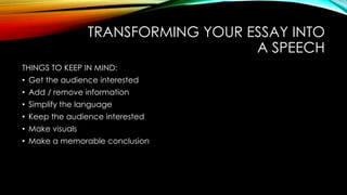 TRANSFORMING YOUR ESSAY INTO 
A SPEECH 
THINGS TO KEEP IN MIND: 
• Get the audience interested 
• Add / remove information 
• Simplify the language 
• Keep the audience interested 
• Make visuals 
• Make a memorable conclusion 
