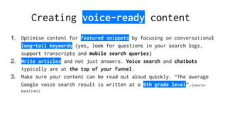 1. Optimise content for featured snippets by focusing on conversational
long-tail keywords (yes, look for questions in your search logs,
support transcripts and mobile search queries)
2. Write articles and not just answers. Voice search and chatbots
typically are at the top of your funnel.
3. Make sure your content can be read out aloud quickly. “The average
Google voice search result is written at a 9th grade level”.(source:
backlinko)
Creating voice-ready content
 