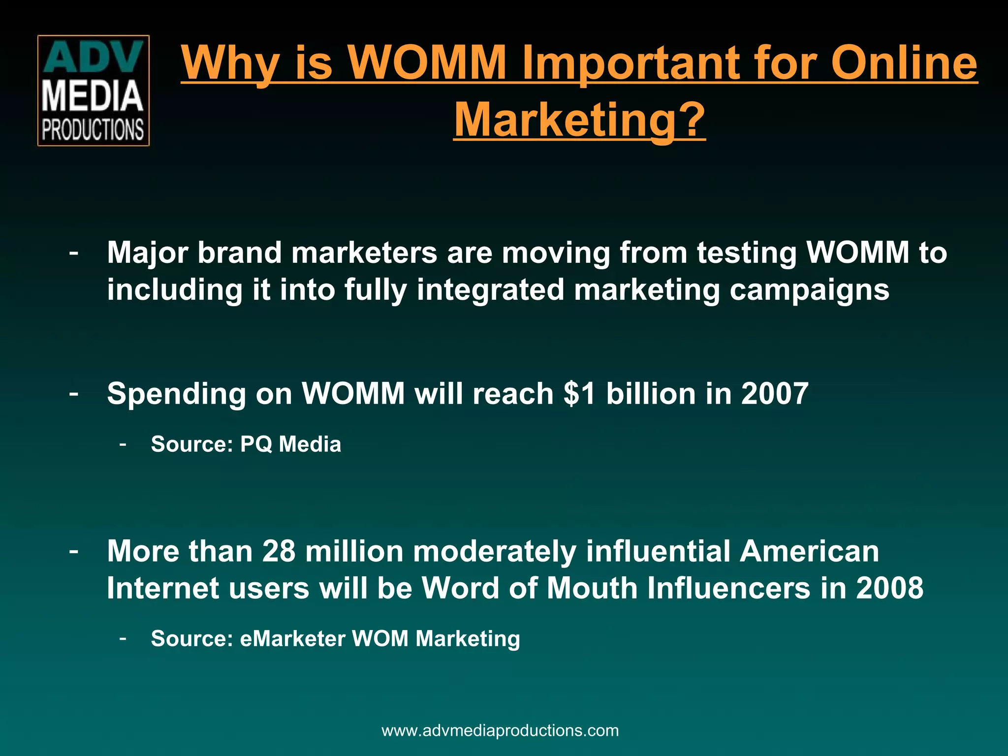 Why is WOMM Important for Online Marketing? Major brand marketers are moving from testing WOMM to including it into fully integrated marketing campaigns Spending on WOMM will reach $1 billion in 2007 Source: PQ Media More than 28 million moderately influential American Internet users will be Word of Mouth Influencers in 2008 Source: eMarketer WOM Marketing www.advmediaproductions.com 