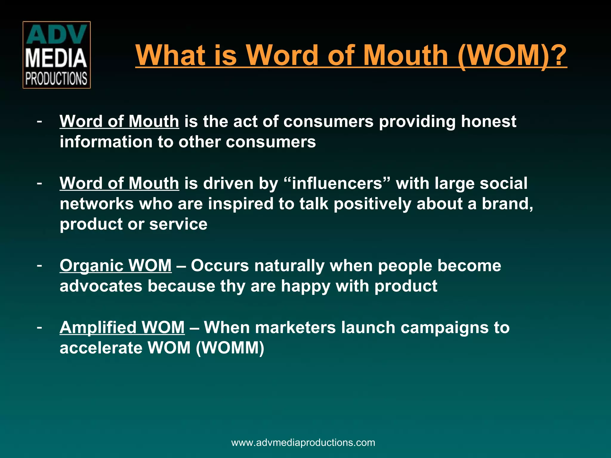 Word of Mouth  is the act of consumers providing honest information to other consumers Word of Mouth  is driven by “influencers” with large social networks who are inspired to talk positively about a brand, product or service Organic WOM  – Occurs naturally when people become advocates because thy are happy with product Amplified WOM  – When marketers launch campaigns to accelerate WOM (WOMM) What is Word of Mouth (WOM)? www.advmediaproductions.com 