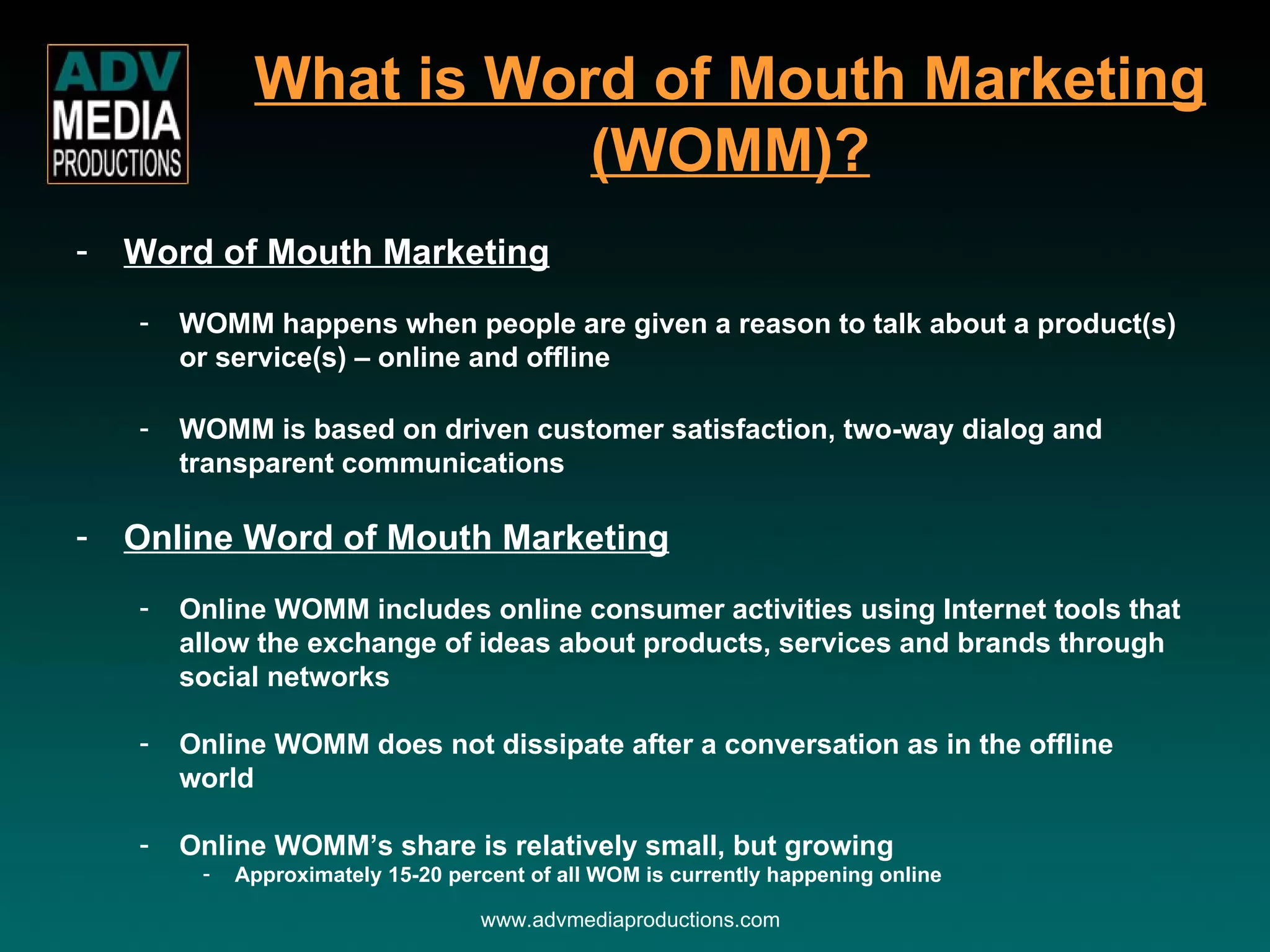 What is Word of Mouth Marketing (WOMM)? www.advmediaproductions.com Word of Mouth Marketing WOMM happens when people are given a reason to talk about a product(s) or service(s) – online and offline WOMM is based on driven customer satisfaction, two-way dialog and transparent communications Online Word of Mouth Marketing Online WOMM includes online consumer activities using Internet tools that allow the exchange of ideas about products, services and brands through social networks Online WOMM does not dissipate after a conversation as in the offline world Online WOMM’s share is relatively small, but growing Approximately 15-20 percent of all WOM is currently happening online 