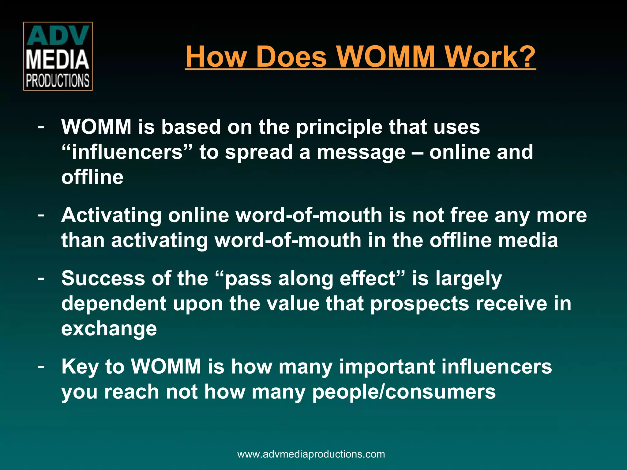 WOMM is based on the principle that uses “influencers” to spread a message – online and offline Activating online word-of-mouth is not free any more than activating word-of-mouth in the offline media Success of the “pass along effect” is largely dependent upon the value that prospects receive in exchange Key to WOMM is how many important influencers you reach not how many people/consumers How Does WOMM Work? www.advmediaproductions.com 