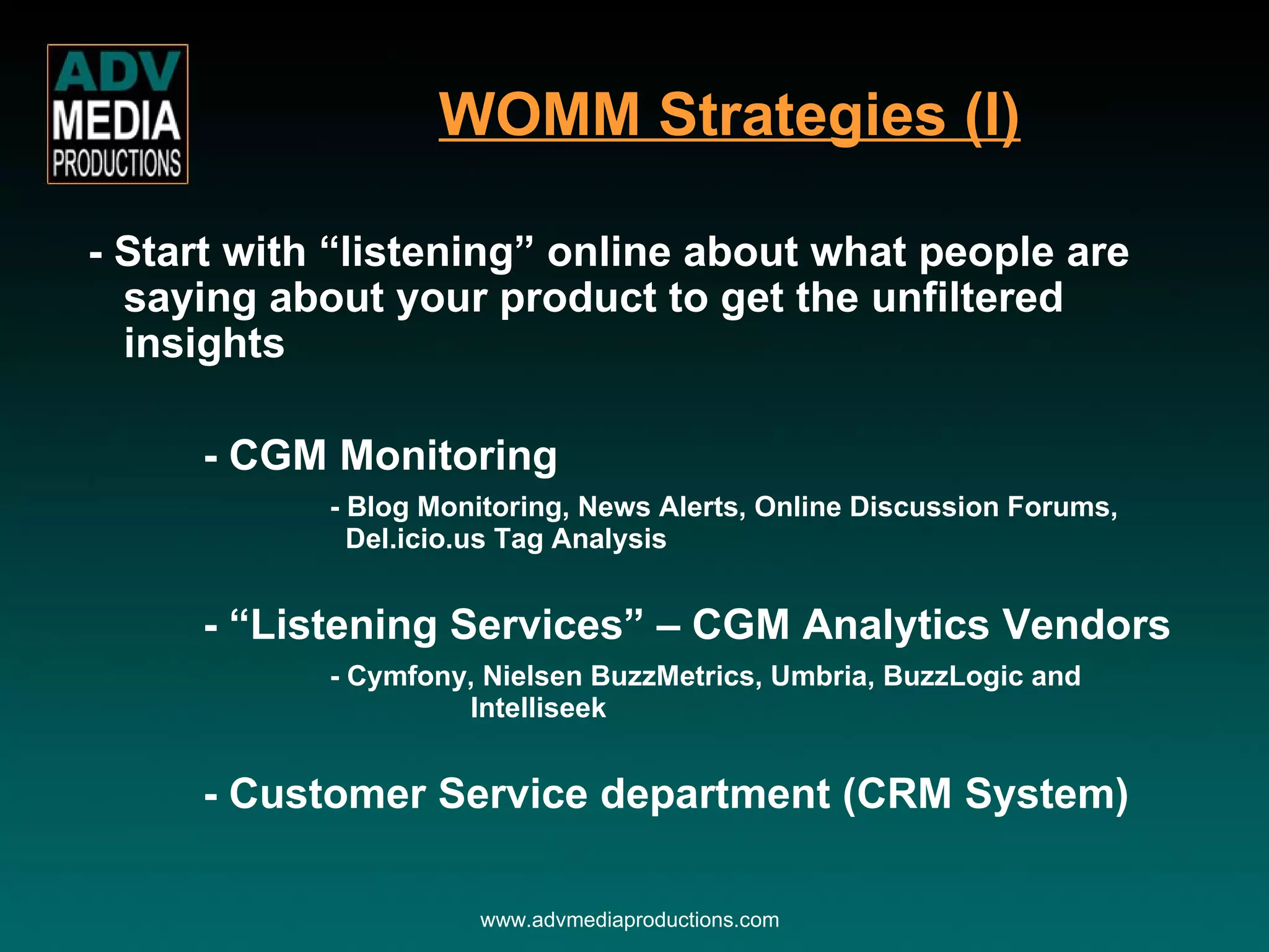 - Start with “listening” online about what people are saying about your product to get the unfiltered insights - CGM Monitoring - Blog Monitoring, News Alerts, Online Discussion Forums,    Del.icio.us Tag Analysis - “Listening Services” – CGM Analytics Vendors - Cymfony, Nielsen BuzzMetrics, Umbria, BuzzLogic and    Intelliseek - Customer Service department (CRM System) WOMM Strategies (I) www.advmediaproductions.com 