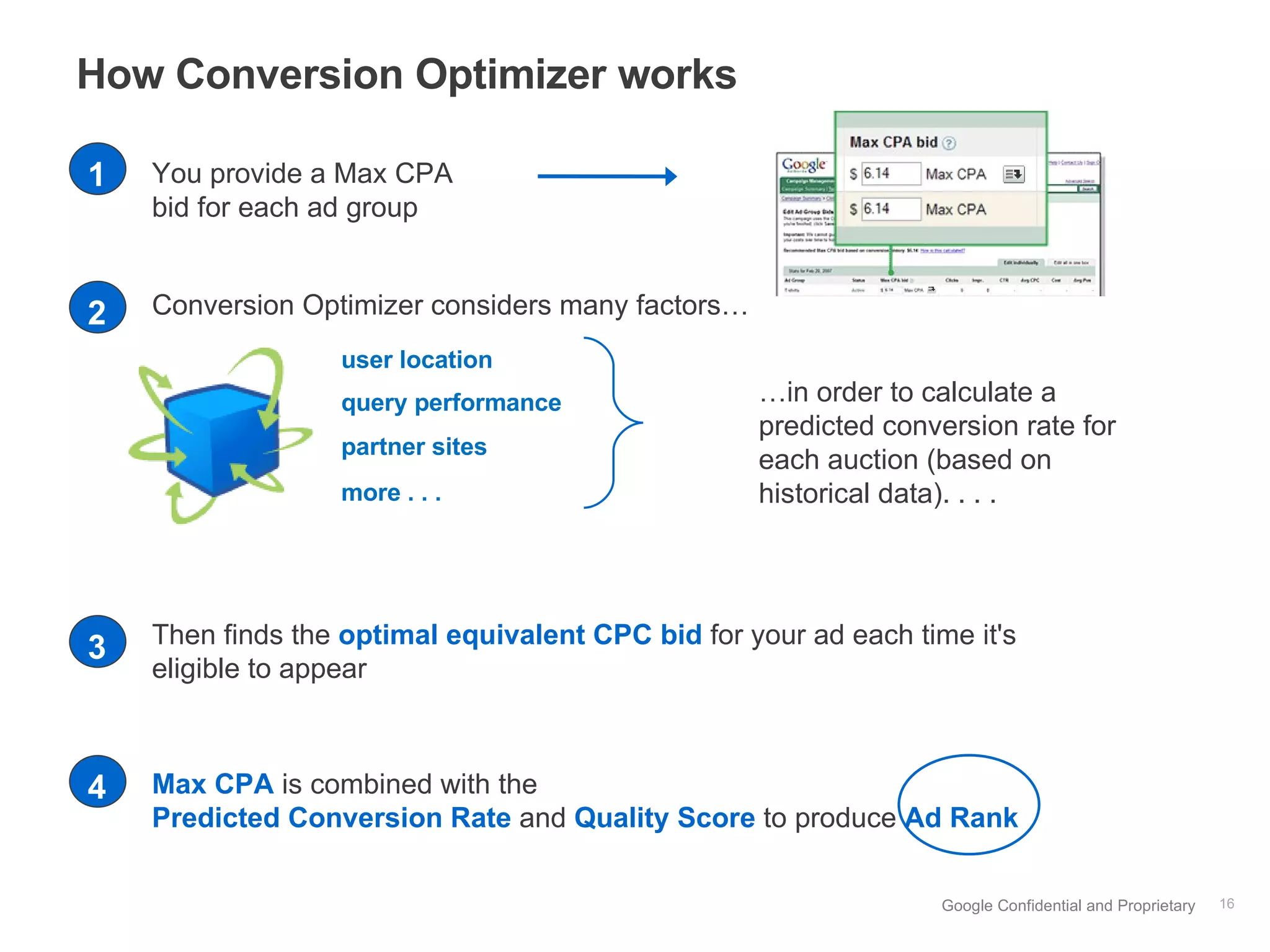 How Conversion Optimizer works You provide a Max CPA bid for each ad group Then finds the  optimal equivalent CPC bid  for your ad each time it's eligible to appear … in order to calculate a predicted conversion rate for each auction (based on historical data). . . .  user location query performance partner sites more . . . Conversion Optimizer considers many factors…  Max CPA  is combined with the   Predicted Conversion Rate  and  Quality Score  to produce  Ad Rank   1 2 3 4 