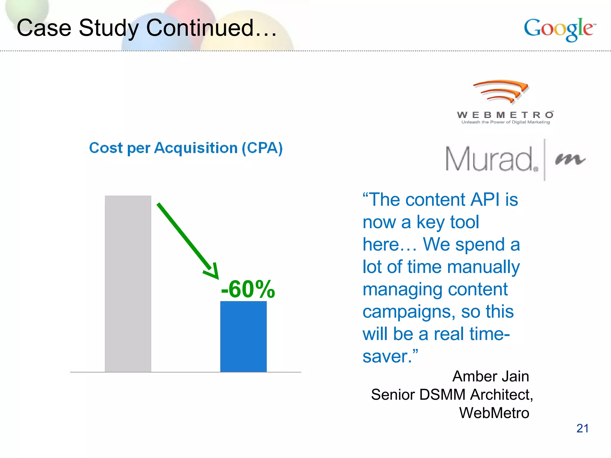 Case Study Continued… “ The content API is now a key tool here… We spend a lot of time manually managing content campaigns, so this will be a real time-saver.” Amber Jain  Senior DSMM Architect, WebMetro  -60% 