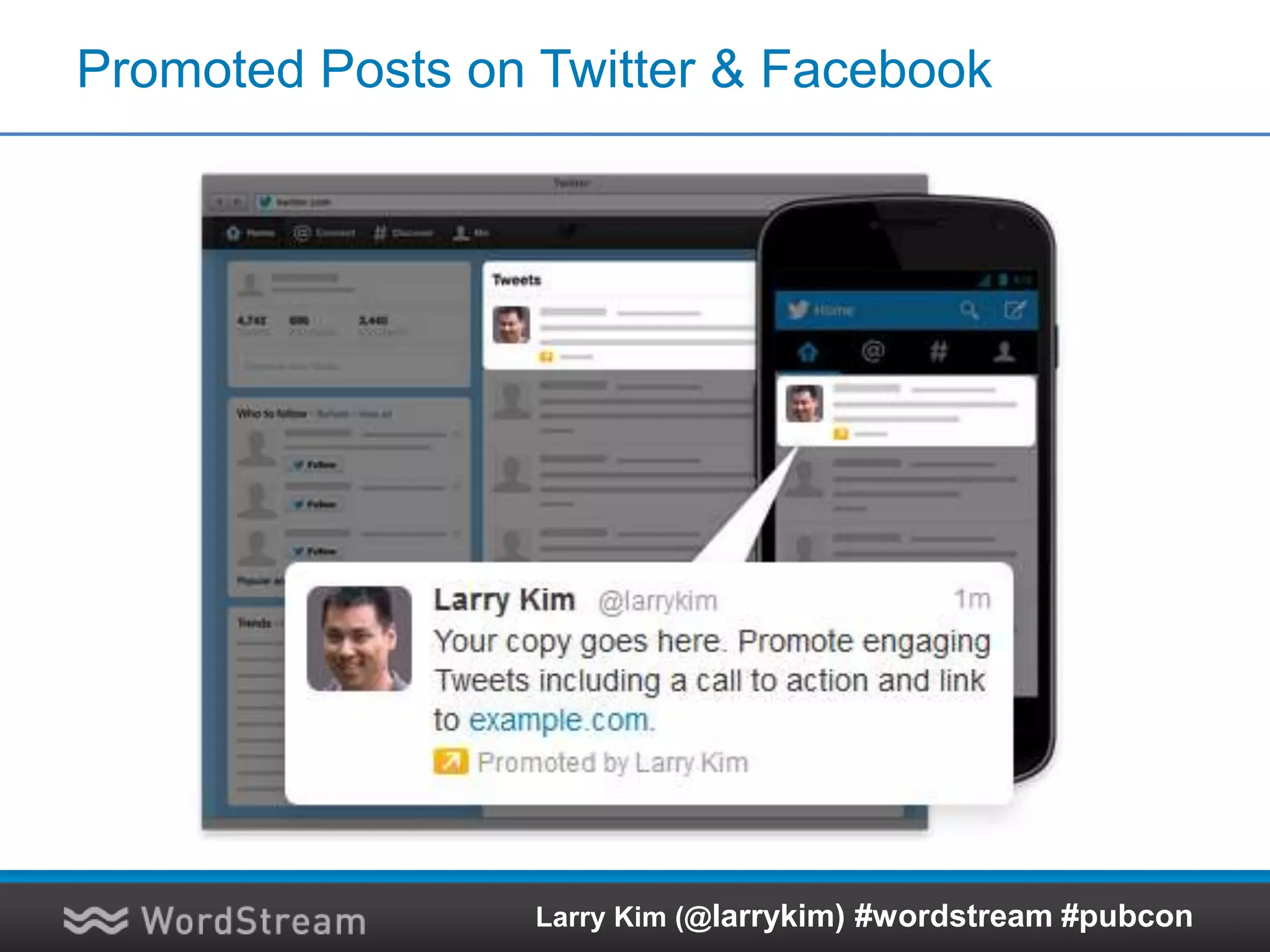 Use Remarketing on Google Display Network
92% reach across millions of sites, videos and devices
Sites Games VideoFeeds MobileSocial media
Adsense publisher
network
• 204M visitors/month
• 92% of U.S. internet users
• 317B impressions/month
• Hundreds of comScore
1000 sites
Doubleclick ad exchange
• Hundreds of premium
publishers, with hundreds of
millions of ad placements
available every day
Google O&O properties
YouTube
• 1B+ video views/day
• 2nd largest search engine
• 5% of all online time spent
Google sites
• Finance
• Blogger 8.1M
Display Network
Larry Kim (@larrykim) #wordstream #pubcon
 