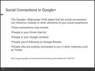 Social Connections in Google+

                 The Google+ Webmaster FAQ states that the social connections
                 can influence visibility or other elements of your social experience
                 These connections may include:
                 •People in your Gmail chat list
                 •People in your Google contacts
                 •People you’re following on Google Reader
                 •People who are publicly connected to you in other networks such
                 as Twitter


                 http://support.google.com/websearch/bin/answer.py?hl=en&answer=1067707




Copyright iCrossing - Proprietary and Confidential                                        10
 