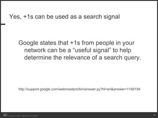 Yes, +1s can be used as a search signal



                 Google states that +1s from people in your
                  network can be a “useful signal” to help
                  determine the relevance of a search query.




                 http://support.google.com/webmasters/bin/answer.py?hl=en&answer=1140194




Copyright iCrossing - Proprietary and Confidential                                         11
 