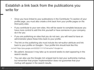 Establish a link back from the publications you
 write for

                 •         Once you have linked to your publications in the Contributor To section of your
                           profile page, you must also create a link back from your profile pages on the
                           third party sites
                 •         If you contribute to your own sites, this will be easier to complete because you
                           have more control to add this link yourself or have someone in your company
                           do it for you
                 •         If you are publishing on sites that you do not own, you will need to have an
                           administrator place these links back to your profile.
                 •         The link on the publishing site must include the rel=author attribute and link
                           back to your profile on Google+. Your profile link should look like this:
                 <a href="https://plus.google.com/2222221111112?rel=author">Google</a>

                 •         Be patient, because it may take up to several weeks to start appearing in the
                           search results.
                 •         You can also use the Google rich snippet tool to test your authorship markup,
                           but remember that proper implementation does not guarantee that your
                           markup will appear in the search results.

Copyright iCrossing - Proprietary and Confidential                                                            21
 