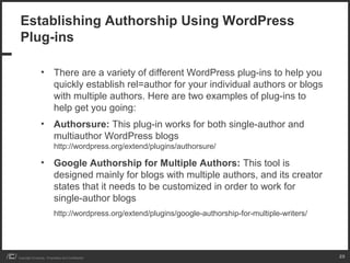 Establishing Authorship Using WordPress
 Plug-ins

                 • There are a variety of different WordPress plug-ins to help you
                   quickly establish rel=author for your individual authors or blogs
                   with multiple authors. Here are two examples of plug-ins to
                   help get you going:
                 • Authorsure: This plug-in works for both single-author and
                   multiauthor WordPress blogs
                           http://wordpress.org/extend/plugins/authorsure/

                 • Google Authorship for Multiple Authors: This tool is
                   designed mainly for blogs with multiple authors, and its creator
                   states that it needs to be customized in order to work for
                   single-author blogs
                           http://wordpress.org/extend/plugins/google-authorship-for-multiple-writers/




Copyright iCrossing - Proprietary and Confidential                                                       25
 