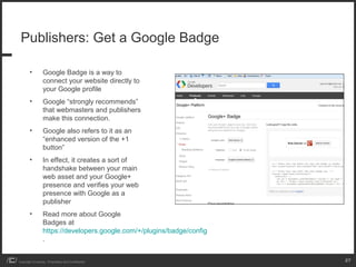 Publishers: Get a Google Badge

        •         Google Badge is a way to
                  connect your website directly to
                  your Google profile
        •         Google “strongly recommends”
                  that webmasters and publishers
                  make this connection.
        •         Google also refers to it as an
                  “enhanced version of the +1
                  button”
        •         In effect, it creates a sort of
                  handshake between your main
                  web asset and your Google+
                  presence and verifies your web
                  presence with Google as a
                  publisher
        •         Read more about Google
                  Badges at
                  https://developers.google.com/+/plugins/badge/config
                  .


Copyright iCrossing - Proprietary and Confidential                       27
 