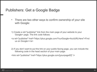 Publishers: Get a Google Badge

                 • There are two other ways to confirm ownership of your site
                   with Google:


                 1) Create a rel="publisher" link from the main page of your website to your
                     Google+ page. The link code follows:
                 <a rel="publisher" href="https://plus.google.com/YourGoogle+AcctURLHere">Find
                     us on Google+</a>


                 2) If you don’t want to put the link on your public-facing page, you can include the
                      following code in the head section of your main page:
                 <link rel="publisher" href="https://plus.google.com/[yourpageID]" />




Copyright iCrossing - Proprietary and Confidential                                                      28
 