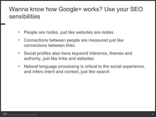Wanna know how Google+ works? Use your SEO
 sensibilities

                 • People are nodes, just like websites are nodes
                 • Connections between people are measured just like
                   connections between links
                 • Social profiles also have keyword inference, themes and
                   authority, just like links and websites
                 • Natural language processing is critical to the social experience,
                   and infers intent and context, just like search




Copyright iCrossing - Proprietary and Confidential                                     8
 