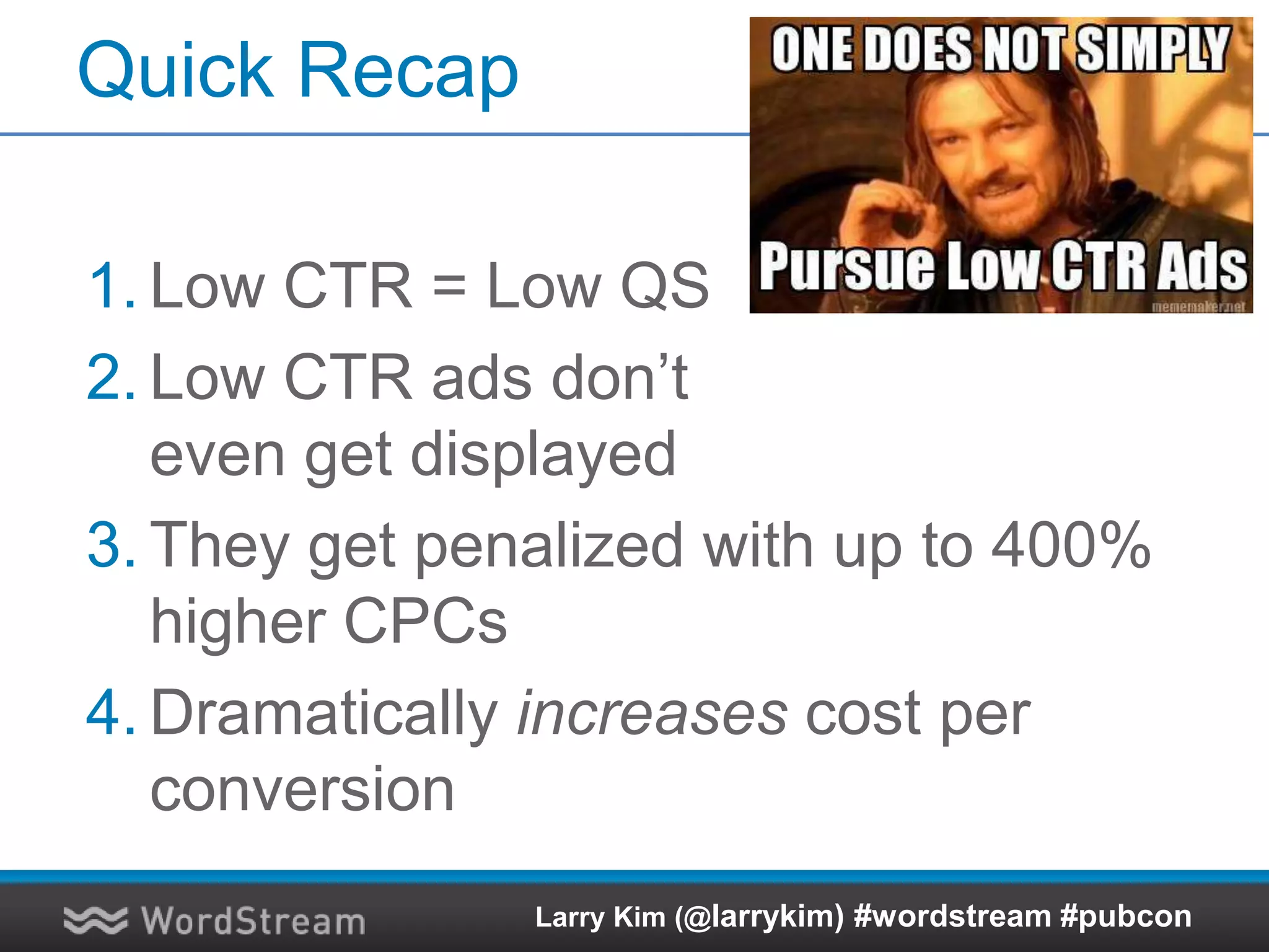 Quick Recap
1. Low CTR = Low QS
2. Low CTR ads don’t
even get displayed
3. They get penalized with up to 400%
higher CPCs
4. Dramatically increases cost per
conversion
Larry Kim (@larrykim) #wordstream #pubcon
 