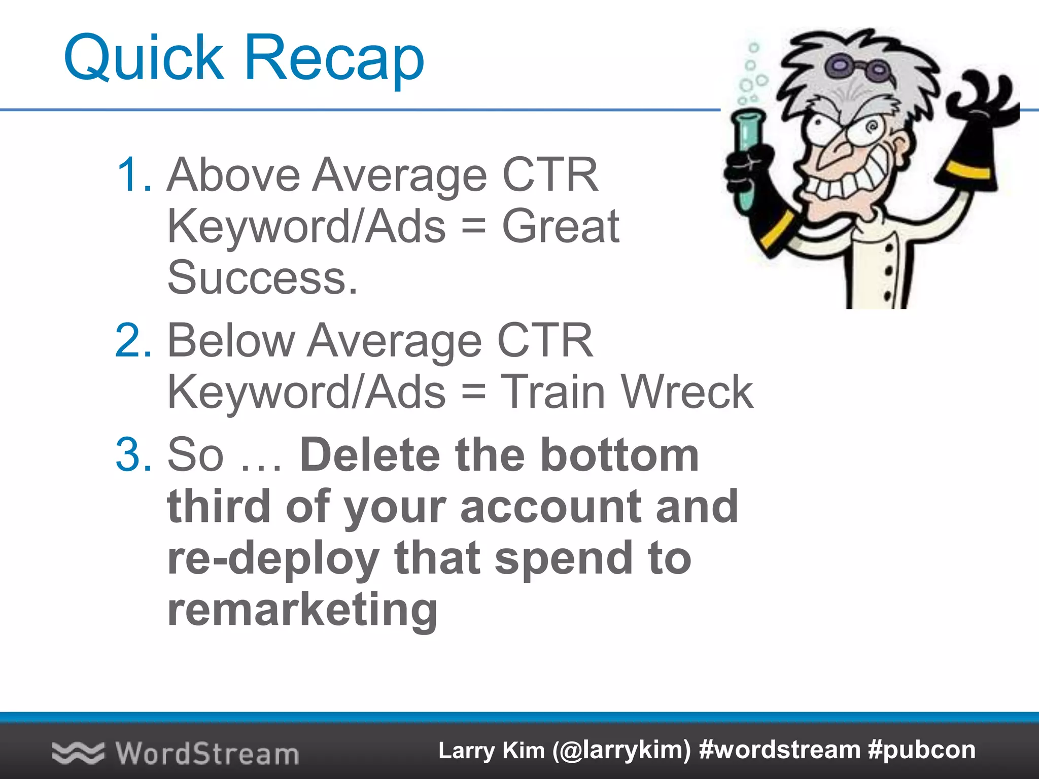 Quick Recap
1. Above Average CTR
Keyword/Ads = Great
Success.
2. Below Average CTR
Keyword/Ads = Train Wreck
3. So … Delete the bottom
third of your account and
re-deploy that spend to
remarketing
Larry Kim (@larrykim) #wordstream #pubcon
 