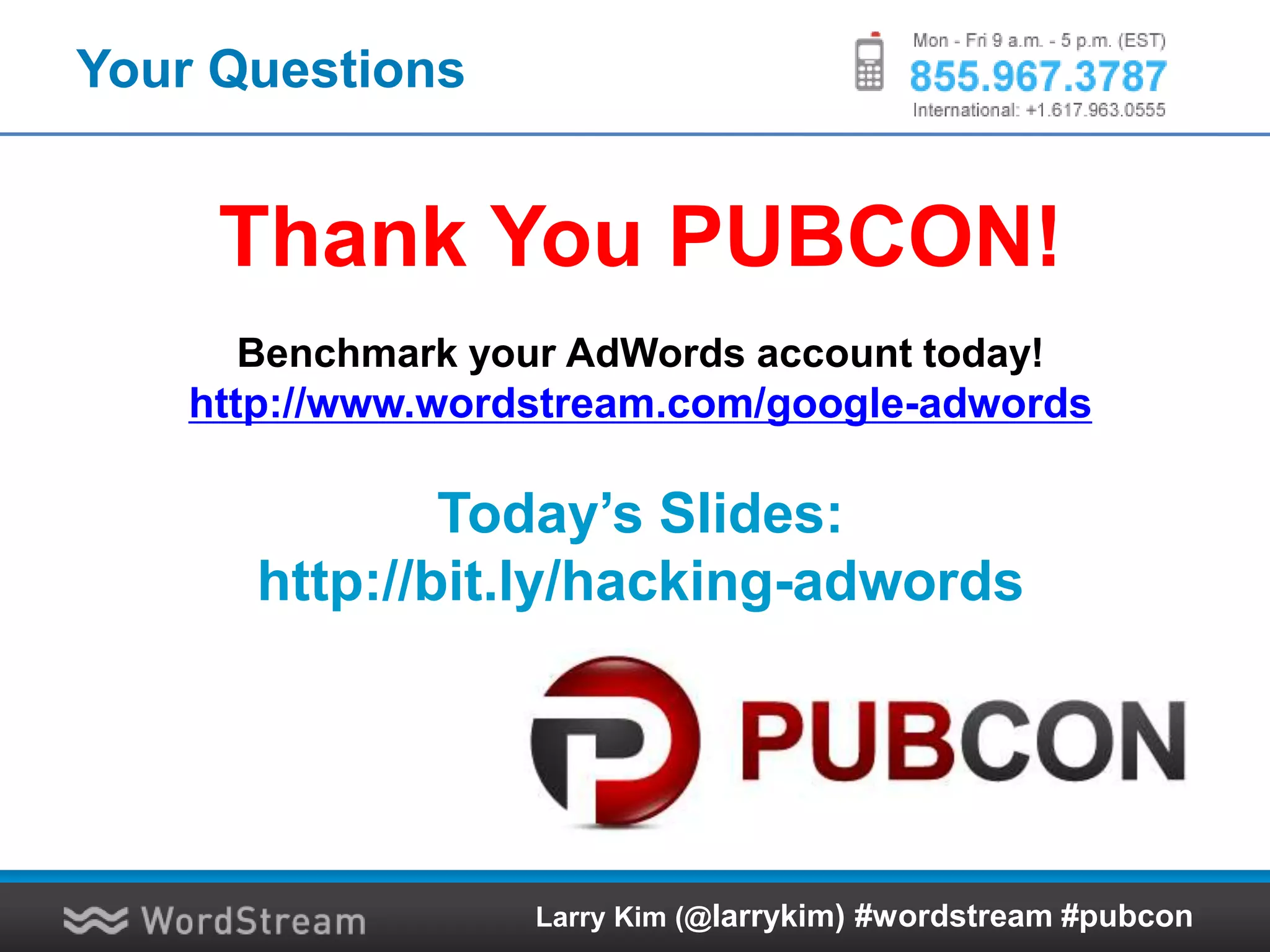 Your Questions
Thank You PUBCON!
Benchmark your AdWords account today!
http://www.wordstream.com/google-adwords
Today’s Slides:
http://bit.ly/hacking-adwords
Larry Kim (@larrykim) #wordstream #pubcon
 