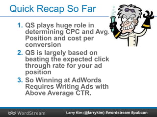 Quick Recap So Far
1. QS plays huge role in
determining CPC and Avg.
Position and cost per
conversion
2. QS is largely based on
beating the expected click
through rate for your ad
position
3. So Winning at AdWords
Requires Writing Ads with
Above Average CTR.
Larry Kim (@larrykim) #wordstream #pubcon
 