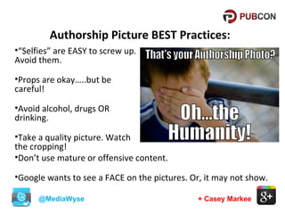 Authorship Picture BEST Practices:
•“Selfies” are EASY to screw up.
Avoid them.
•Props are okay…..but be
careful!
•Avoid alcohol, drugs OR
drinking.
•Take a quality picture. Watch
the cropping!
•Don’t use mature or offensive content.
•Google wants to see a FACE on the pictures. Or, it may not show.
@MediaWyse

+ Casey Markee

 