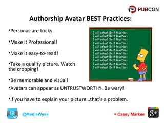 Authorship Avatar BEST Practices:
•Personas are tricky.
•Make it Professional!
•Make it easy-to-read!
•Take a quality picture. Watch
the cropping!
•Be memorable and visual!
•Avatars can appear as UNTRUSTWORTHY. Be wary!
•If you have to explain your picture…that’s a problem.
@MediaWyse

+ Casey Markee

 