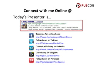 Connect with me Online @
Today’s Presenter is…

Become a Fan on Facebook:
http://www.facebook.com/Planet.Ocean
Follow Casey on Twitter:
http://Twitter.com/MediaWyse
Connect with Casey on Linkedin:
http://www.linkedin/com/in/caseymarkee
Circle Casey on Google+:
http://gplus.to/mediawyse
Follow Casey on Pinterest:
http://pinterest.com/mediawyse

 