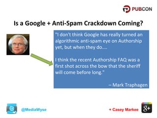 Is a Google + Anti-Spam Crackdown Coming?
"I don't think Google has really turned an
algorithmic anti-spam eye on Authorship
yet, but when they do....
I think the recent Authorship FAQ was a
first shot across the bow that the sheriff
will come before long."
– Mark Traphagen

@MediaWyse

+ Casey Markee

 