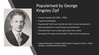 Popularised by.George.
Kingsley.Zipf
• George&Kingsley&Zipf (1902&5 1950)
• Linguist&&&philologist
• Popularised ‘Zipf’s Law’&but&did&not&claim&to&have&discovered&it
• Observed&patterns&in&word&frequency&distribution
• Extended&Zipf’s Law&to&data&types&other&than&words
• Developed&‘Principle&of&Least&Effort’&(Path&of&least&resistance)
• Image&attribution:&Freeport&High&School,&Freeport,&Illinois.,&Public&
domain,&via&Wikimedia&Commons
 